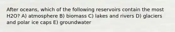 After oceans, which of the following reservoirs contain the most H2O? A) atmosphere B) biomass C) lakes and rivers D) glaciers and polar ice caps E) groundwater