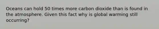 Oceans can hold 50 times more carbon dioxide than is found in the atmosphere. Given this fact why is global warming still occurring?