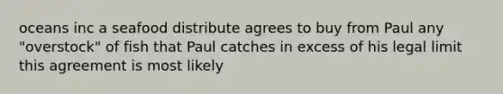 oceans inc a seafood distribute agrees to buy from Paul any "overstock" of fish that Paul catches in excess of his legal limit this agreement is most likely