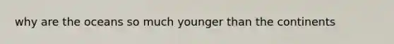 why are the oceans so much younger than the continents