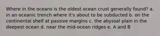 Where in the oceans is the oldest ocean crust generally found? a. in an oceanic trench where it's about to be subducted b. on the continental shelf at passive margins c. the abyssal plain in the deepest ocean d. near the mid-ocean ridges e. A and B