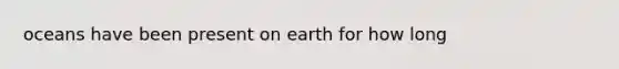 oceans have been present on earth for how long