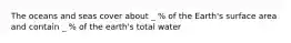 The oceans and seas cover about _ % of the Earth's surface area and contain _ % of the earth's total water