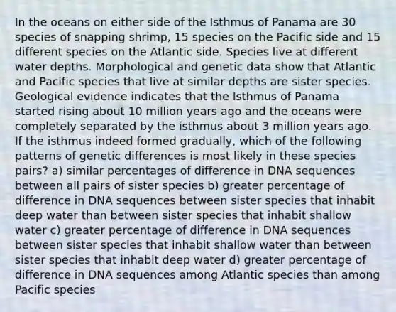 In the oceans on either side of the Isthmus of Panama are 30 species of snapping shrimp, 15 species on the Pacific side and 15 different species on the Atlantic side. Species live at different water depths. Morphological and genetic data show that Atlantic and Pacific species that live at similar depths are sister species. Geological evidence indicates that the Isthmus of Panama started rising about 10 million years ago and the oceans were completely separated by the isthmus about 3 million years ago. If the isthmus indeed formed gradually, which of the following patterns of genetic differences is most likely in these species pairs? a) similar percentages of difference in DNA sequences between all pairs of sister species b) greater percentage of difference in DNA sequences between sister species that inhabit deep water than between sister species that inhabit shallow water c) greater percentage of difference in DNA sequences between sister species that inhabit shallow water than between sister species that inhabit deep water d) greater percentage of difference in DNA sequences among Atlantic species than among Pacific species