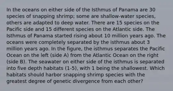 In the oceans on either side of the Isthmus of Panama are 30 species of snapping shrimp; some are shallow-water species, others are adapted to deep water. There are 15 species on the Pacific side and 15 different species on the Atlantic side. The Isthmus of Panama started rising about 10 million years ago. The oceans were completely separated by the isthmus about 3 million years ago. In the figure, the isthmus separates the Pacific Ocean on the left (side A) from the Atlantic Ocean on the right (side B). The seawater on either side of the isthmus is separated into five depth habitats (1-5), with 1 being the shallowest. Which habitats should harbor snapping shrimp species with the greatest degree of genetic divergence from each other?