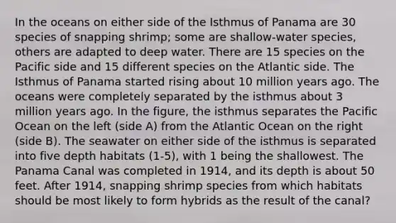 In the oceans on either side of the Isthmus of Panama are 30 species of snapping shrimp; some are shallow-water species, others are adapted to deep water. There are 15 species on the Pacific side and 15 different species on the Atlantic side. The Isthmus of Panama started rising about 10 million years ago. The oceans were completely separated by the isthmus about 3 million years ago. In the figure, the isthmus separates the Pacific Ocean on the left (side A) from the Atlantic Ocean on the right (side B). The seawater on either side of the isthmus is separated into five depth habitats (1-5), with 1 being the shallowest. The Panama Canal was completed in 1914, and its depth is about 50 feet. After 1914, snapping shrimp species from which habitats should be most likely to form hybrids as the result of the canal?