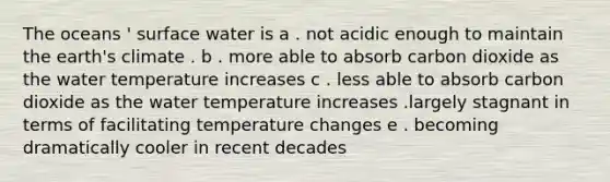 The oceans ' surface water is a . not acidic enough to maintain the earth's climate . b . more able to absorb carbon dioxide as the water temperature increases c . less able to absorb carbon dioxide as the water temperature increases .largely stagnant in terms of facilitating temperature changes e . becoming dramatically cooler in recent decades