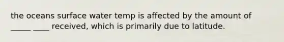 the oceans surface water temp is affected by the amount of _____ ____ received, which is primarily due to latitude.