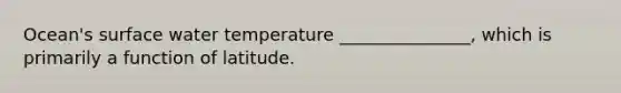 Ocean's surface water temperature _______________, which is primarily a function of latitude.