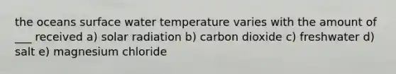 the oceans surface water temperature varies with the amount of ___ received a) solar radiation b) carbon dioxide c) freshwater d) salt e) magnesium chloride