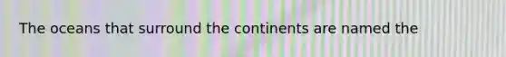 The oceans that surround the continents are named the