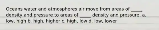 Oceans water and atmospheres air move from areas of _____ density and pressure to areas of _____ density and pressure. a. low, high b. high, higher c. high, low d. low, lower