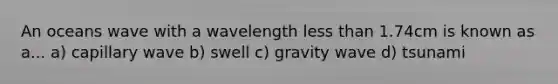 An oceans wave with a wavelength less than 1.74cm is known as a... a) capillary wave b) swell c) gravity wave d) tsunami