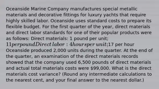 Oceanside Marine Company manufactures special metallic materials and decorative fittings for luxury yachts that require highly skilled labor. Oceanside uses standard costs to prepare its flexible budget. For the first quarter of the​ year, direct materials and direct labor standards for one of their popular products were as​ follows: Direct​ materials: 1 pound per​ unit; 11 per pound Direct​ labor: 4 hours per​ unit;17 per hour Oceanside produced 2,000 units during the quarter. At the end of the​ quarter, an examination of the direct materials records showed that the company used 6,500 pounds of direct materials and actual total materials costs were 99,000. What is the direct materials cost​ variance? (Round any intermediate calculations to the nearest​ cent, and your final answer to the nearest​ dollar.)