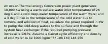 An ocean-Thermal energy Conversion power plant generates 10,000 Kw using a warm surface water inlet temperature of 26 deg C and a cold deep-water temperature of the warm water and a 3 deg C rise in the temperature of the cold water due to removal and addition of heat, calculate the power required in KW to pump the cold-deep watera to the surface and through the system heat exchanger if the required pumping pressure increase is 12kPa. Assume a Carnot cycle efficiency and density of cold water to be 1000 kg/m^3? 108 160 146 250