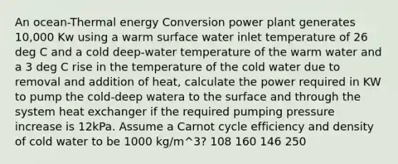 An ocean-Thermal energy Conversion power plant generates 10,000 Kw using a warm surface water inlet temperature of 26 deg C and a cold deep-water temperature of the warm water and a 3 deg C rise in the temperature of the cold water due to removal and addition of heat, calculate the power required in KW to pump the cold-deep watera to the surface and through the system heat exchanger if the required pumping pressure increase is 12kPa. Assume a Carnot cycle efficiency and density of cold water to be 1000 kg/m^3? 108 160 146 250