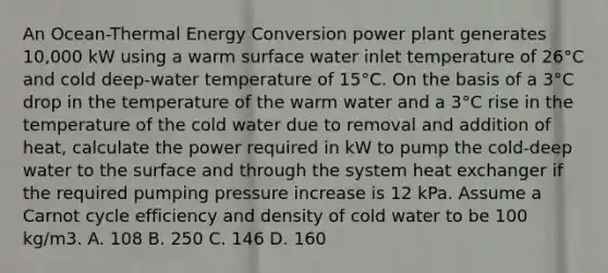 An Ocean-Thermal Energy Conversion power plant generates 10,000 kW using a warm surface water inlet temperature of 26°C and cold deep-water temperature of 15°C. On the basis of a 3°C drop in the temperature of the warm water and a 3°C rise in the temperature of the cold water due to removal and addition of heat, calculate the power required in kW to pump the cold-deep water to the surface and through the system heat exchanger if the required pumping pressure increase is 12 kPa. Assume a Carnot cycle efficiency and density of cold water to be 100 kg/m3. A. 108 B. 250 C. 146 D. 160