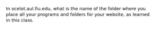 In ocelot.aul.fiu.edu, what is the name of the folder where you place all your programs and folders for your website, as learned in this class.