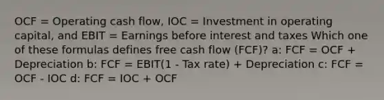 OCF = Operating cash flow, IOC = Investment in operating capital, and EBIT = Earnings before interest and taxes Which one of these formulas defines free cash flow (FCF)? a: FCF = OCF + Depreciation b: FCF = EBIT(1 - Tax rate) + Depreciation c: FCF = OCF - IOC d: FCF = IOC + OCF