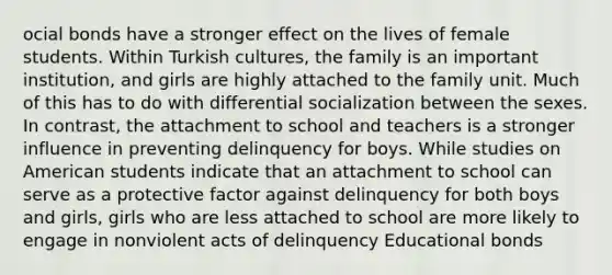 ocial bonds have a stronger effect on the lives of female students. Within Turkish cultures, the family is an important institution, and girls are highly attached to the family unit. Much of this has to do with differential socialization between the sexes. In contrast, the attachment to school and teachers is a stronger influence in preventing delinquency for boys. While studies on American students indicate that an attachment to school can serve as a protective factor against delinquency for both boys and girls, girls who are less attached to school are more likely to engage in nonviolent acts of delinquency Educational bonds