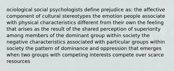 ociological social psychologists define prejudice as: the affective component of cultural stereotypes the emotion people associate with physical characteristics different from their own the feeling that arises as the result of the shared perception of superiority among members of the dominant group within society the negative characteristics associated with particular groups within society the pattern of dominance and oppression that emerges when two groups with competing interests compete over scarce resources