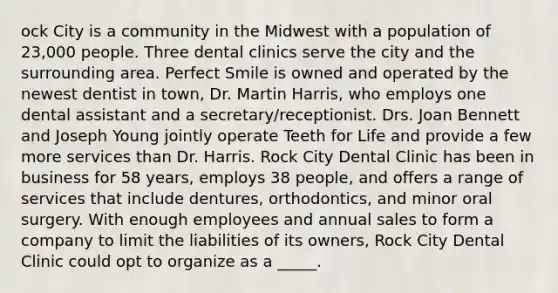 ock City is a community in the Midwest with a population of 23,000 people. Three dental clinics serve the city and the surrounding area. Perfect Smile is owned and operated by the newest dentist in town, Dr. Martin Harris, who employs one dental assistant and a secretary/receptionist. Drs. Joan Bennett and Joseph Young jointly operate Teeth for Life and provide a few more services than Dr. Harris. Rock City Dental Clinic has been in business for 58 years, employs 38 people, and offers a range of services that include dentures, orthodontics, and minor oral surgery. With enough employees and annual sales to form a company to limit the liabilities of its owners, Rock City Dental Clinic could opt to organize as a _____.