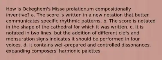 How is Ockeghem's Missa prolationum compositionally inventive? a. The score is written in a new notation that better communicates specific rhythmic patterns. b. The score is notated in the shape of the cathedral for which it was written. c. It is notated in two lines, but the addition of different clefs and mensuration signs indicates it should be performed in four voices. d. It contains well-prepared and controlled dissonances, expanding composers' harmonic palettes.