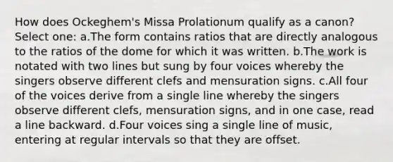 How does Ockeghem's Missa Prolationum qualify as a canon? Select one: a.The form contains ratios that are directly analogous to the ratios of the dome for which it was written. b.The work is notated with two lines but sung by four voices whereby the singers observe different clefs and mensuration signs. c.All four of the voices derive from a single line whereby the singers observe different clefs, mensuration signs, and in one case, read a line backward. d.Four voices sing a single line of music, entering at regular intervals so that they are offset.