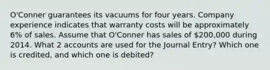 O'Conner guarantees its vacuums for four years. Company experience indicates that warranty costs will be approximately 6% of sales. Assume that O'Conner has sales of 200,000 during 2014. What 2 accounts are used for the Journal Entry? Which one is credited, and which one is debited?