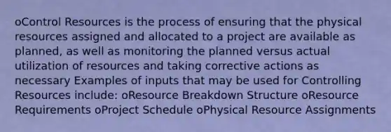 oControl Resources is the process of ensuring that the physical resources assigned and allocated to a project are available as planned, as well as monitoring the planned versus actual utilization of resources and taking corrective actions as necessary Examples of inputs that may be used for Controlling Resources include: oResource Breakdown Structure oResource Requirements oProject Schedule oPhysical Resource Assignments