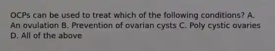 OCPs can be used to treat which of the following conditions? A. An ovulation B. Prevention of ovarian cysts C. Poly cystic ovaries D. All of the above