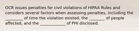 OCR issues penalties for civil violations of HIPAA Rules and considers several factors when assessing penalties, including the _________ of time the violation existed, the ________ of people affected, and the _____________ of PHI disclosed.