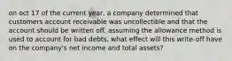 on oct 17 of the current year, a company determined that customers account receivable was uncollectible and that the account should be written off. assuming the allowance method is used to account for bad debts, what effect will this write-off have on the company's net income and total assets?