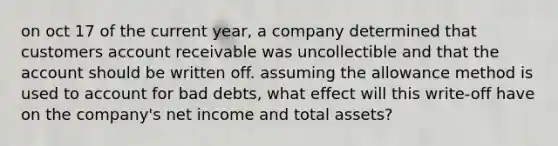 on oct 17 of the current year, a company determined that customers account receivable was uncollectible and that the account should be written off. assuming the allowance method is used to account for bad debts, what effect will this write-off have on the company's net income and total assets?