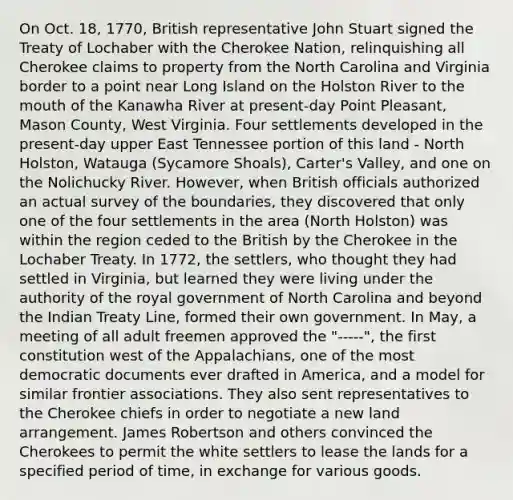 On Oct. 18, 1770, British representative John Stuart signed the Treaty of Lochaber with the Cherokee Nation, relinquishing all Cherokee claims to property from the North Carolina and Virginia border to a point near Long Island on the Holston River to the mouth of the Kanawha River at present-day Point Pleasant, Mason County, West Virginia. Four settlements developed in the present-day upper East Tennessee portion of this land - North Holston, Watauga (Sycamore Shoals), Carter's Valley, and one on the Nolichucky River. However, when British officials authorized an actual survey of the boundaries, they discovered that only one of the four settlements in the area (North Holston) was within the region ceded to the British by the Cherokee in the Lochaber Treaty. In 1772, the settlers, who thought they had settled in Virginia, but learned they were living under the authority of the royal government of North Carolina and beyond the Indian Treaty Line, formed their own government. In May, a meeting of all adult freemen approved the "-----", the first constitution west of the Appalachians, one of the most democratic documents ever drafted in America, and a model for similar frontier associations. They also sent representatives to the Cherokee chiefs in order to negotiate a new land arrangement. James Robertson and others convinced the Cherokees to permit the white settlers to lease the lands for a specified period of time, in exchange for various goods.