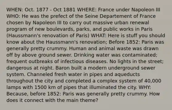 WHEN: Oct. 1877 - Oct 1881 WHERE: France under Napoleon III WHO: He was the prefect of the Seine Departement of France chosen by Napoleon III to carry out massive urban renewal program of new boulevards, parks, and public works in Paris (Haussmann's renovation of Paris) WHAT: Here is stuff you should know about the Haussmann's renovation; Before 1852: Paris was generally pretty crummy. Human and animal waste was drawn off by above ground sewer. Drinking water was contaminated; frequent outbreaks of infectious diseases. No lights in the street; dangerous at night. Baron built a modern underground sewer system. Channeled fresh water in pipes and aqueducts throughout the city and completed a complex system of 40,000 lamps with 1500 km of pipes that illuminated the city. WHY: Because, before 1852: Paris was generally pretty crummy. How does it connect with the main theme?