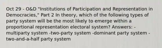 Oct 29 - O&D "Institutions of Participation and Representation in Democracies," Part 2 In theory, which of the following types of party system will be the most likely to emerge within a proportional representation electoral system? Answers: -multiparty system -two-party system -dominant party system -two-and-a-half party system