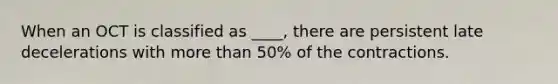 When an OCT is classified as ____, there are persistent late decelerations with more than 50% of the contractions.