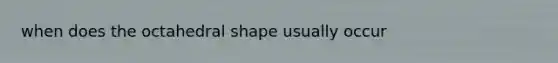 when does the octahedral shape usually occur