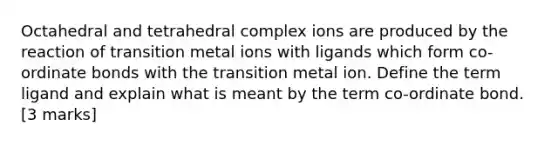 Octahedral and tetrahedral complex ions are produced by the reaction of transition metal ions with ligands which form co-ordinate bonds with the transition metal ion. Define the term ligand and explain what is meant by the term co-ordinate bond.[3 marks]