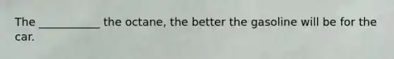 The ___________ the octane, the better the gasoline will be for the car.