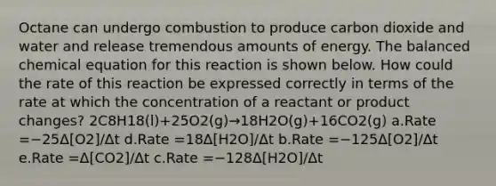 Octane can undergo combustion to produce carbon dioxide and water and release tremendous amounts of energy. The balanced chemical equation for this reaction is shown below. How could the rate of this reaction be expressed correctly in terms of the rate at which the concentration of a reactant or product changes? 2C8H18(l)+25O2(g)→18H2O(g)+16CO2(g) a.Rate =−25Δ[O2]/Δt d.Rate =18Δ[H2O]/Δt b.Rate =−125Δ[O2]/Δt e.Rate =Δ[CO2]/Δt c.Rate =−128Δ[H2O]/Δt