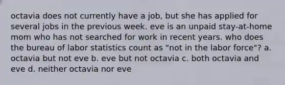 octavia does not currently have a job, but she has applied for several jobs in the previous week. eve is an unpaid stay-at-home mom who has not searched for work in recent years. who does the bureau of labor statistics count as "not in the labor force"? a. octavia but not eve b. eve but not octavia c. both octavia and eve d. neither octavia nor eve