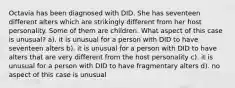 Octavia has been diagnosed with DID. She has seventeen different alters which are strikingly different from her host personality. Some of them are children. What aspect of this case is unusual? a). it is unusual for a person with DID to have seventeen alters b). it is unusual for a person with DID to have alters that are very different from the host personality c). it is unusual for a person with DID to have fragmentary alters d). no aspect of this case is unusual