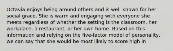 Octavia enjoys being around others and is well-known for her social grace. She is warm and engaging with everyone she meets regardless of whether the setting is the classroom, her workplace, a restaurant, or her own home. Based on this information and relying on the five-factor model of personality, we can say that she would be most likely to score high in