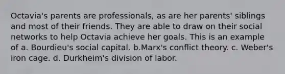 Octavia's parents are professionals, as are her parents' siblings and most of their friends. They are able to draw on their social networks to help Octavia achieve her goals. This is an example of a. Bourdieu's social capital. b.Marx's conflict theory. c. Weber's iron cage. d. Durkheim's division of labor.