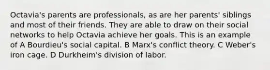 Octavia's parents are professionals, as are her parents' siblings and most of their friends. They are able to draw on their social networks to help Octavia achieve her goals. This is an example of A Bourdieu's social capital. B Marx's conflict theory. C Weber's iron cage. D Durkheim's division of labor.