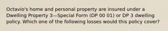 Octavio's home and personal property are insured under a Dwelling Property 3—Special Form (DP 00 01) or DP 3 dwelling policy. Which one of the following losses would this policy cover?