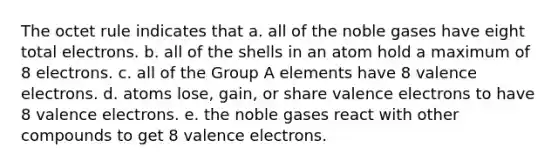 The octet rule indicates that a. all of the noble gases have eight total electrons. b. all of the shells in an atom hold a maximum of 8 electrons. c. all of the Group A elements have 8 valence electrons. d. atoms lose, gain, or share valence electrons to have 8 valence electrons. e. the noble gases react with other compounds to get 8 valence electrons.