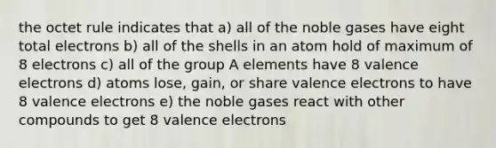 the octet rule indicates that a) all of the noble gases have eight total electrons b) all of the shells in an atom hold of maximum of 8 electrons c) all of the group A elements have 8 <a href='https://www.questionai.com/knowledge/knWZpHTJT4-valence-electrons' class='anchor-knowledge'>valence electrons</a> d) atoms lose, gain, or share valence electrons to have 8 valence electrons e) the noble gases react with other compounds to get 8 valence electrons